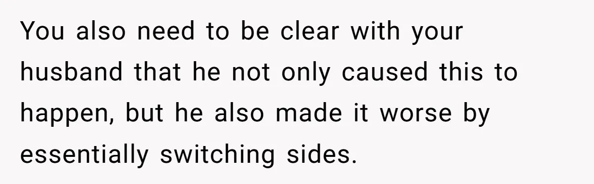 You also need to be clear with your husband that he not only caused this to happen, but he also made it worse by essentially switching sides.