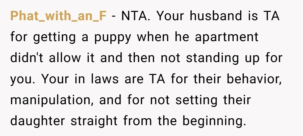 Phat_with_an_F − NTA. Your husband is TA for getting a puppy when he apartment didn't allow it and then not standing up for you. Your in laws are TA for...