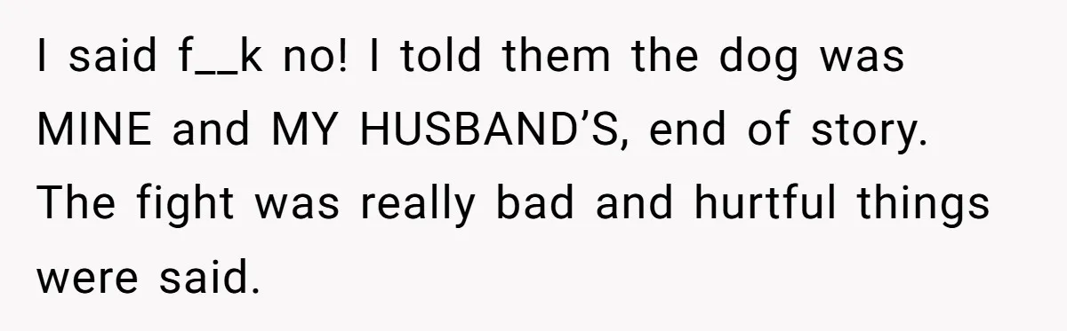 I said f__k no! I told them the dog was MINE and MY HUSBAND’S, end of story. The fight was really bad and hurtful things were said.