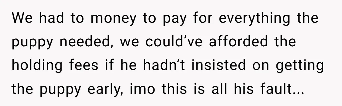We had to money to pay for everything the puppy needed, we could’ve afforded the holding fees if he hadn’t insisted on getting the puppy early, imo this is all...