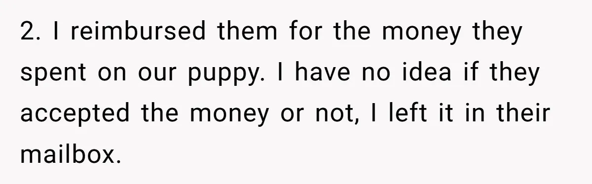 2. I reimbursed them for the money they spent on our puppy. I have no idea if they accepted the money or not, I left it in their mailbox.