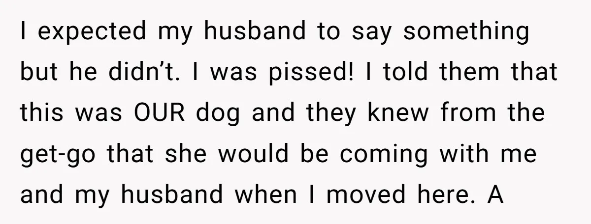 I expected my husband to say something but he didn’t. I was pissed! I told them that this was OUR dog and they knew from the get-go that she would...