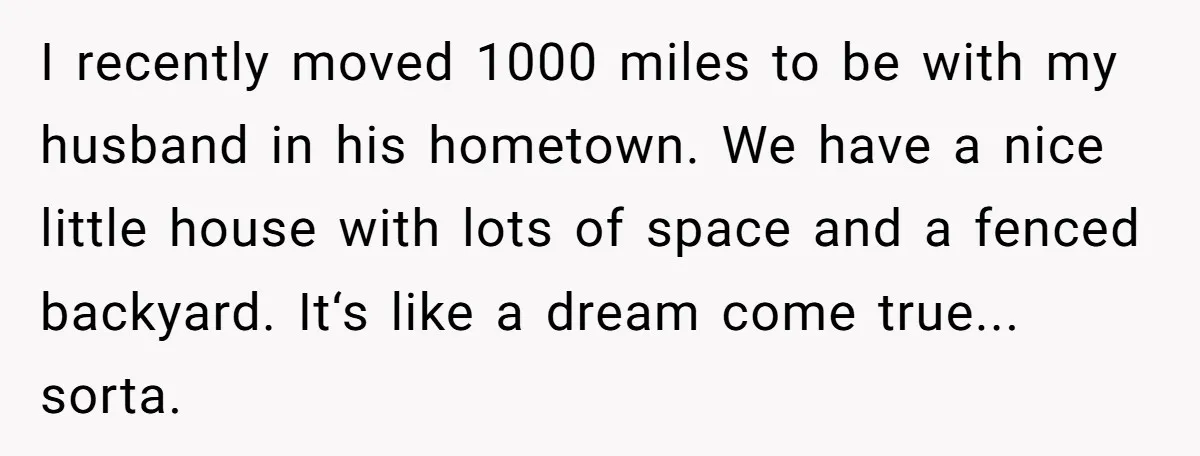 I recently moved 1000 miles to be with my husband in his hometown. We have a nice little house with lots of space and a fenced backyard. It‘s like a...