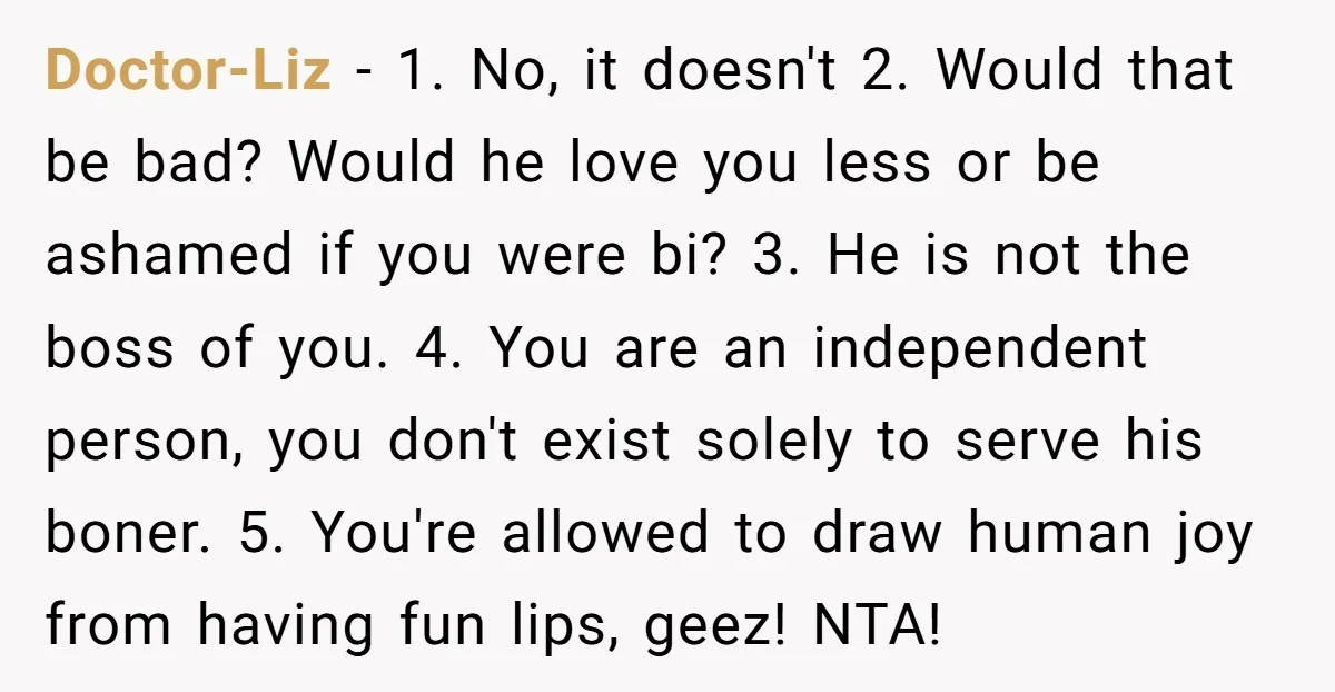 Doctor-Liz − 1. No, it doesn't 2. Would that be bad? Would he love you less or be ashamed if you were bi? 3. He is not the boss of...