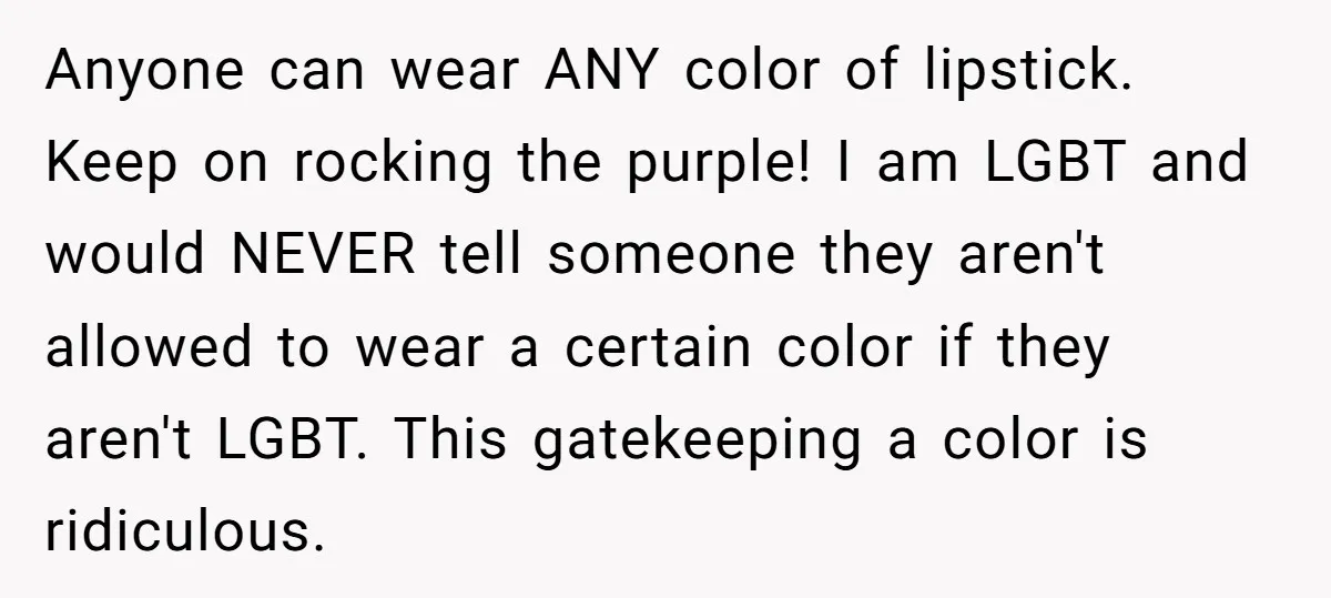 Anyone can wear ANY color of lipstick. Keep on rocking the purple! I am LGBT and would NEVER tell someone they aren't allowed to wear a certain color if they...