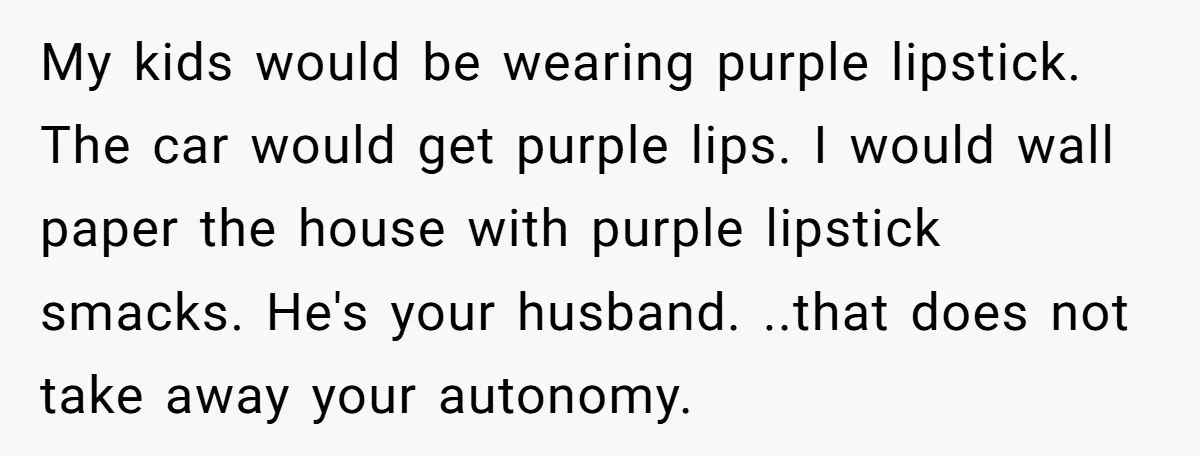 My kids would be wearing purple lipstick. The car would get purple lips. I would wall paper the house with purple lipstick smacks. He's your husband. ..that does not take...