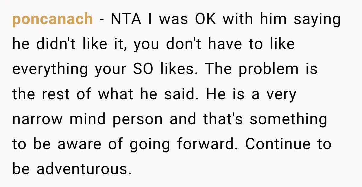 poncanach − NTA I was OK with him saying he didn't like it, you don't have to like everything your SO likes. The problem is the rest of what he...