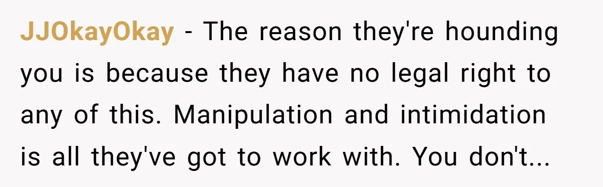 JJOkayOkay − The reason they're hounding you is because they have no legal right to any of this. Manipulation and intimidation is all they've got to work with. You don't...