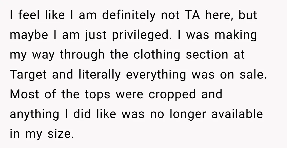 I feel like I am definitely not TA here, but maybe I am just privileged. I was making my way through the clothing section at Target and literally everything was...