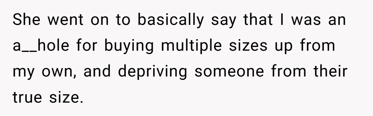 She went on to basically say that I was an a__hole for buying multiple sizes up from my own, and depriving someone from their true size.