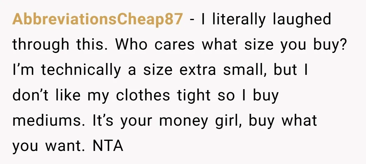 AbbreviationsCheap87 − I literally laughed through this. Who cares what size you buy? I’m technically a size extra small, but I don’t like my clothes tight so I buy mediums....