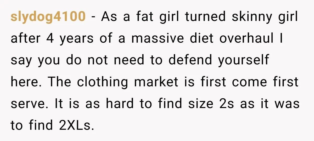 slydog4100 − As a fat girl turned skinny girl after 4 years of a massive diet overhaul I say you do not need to defend yourself here. The clothing market...