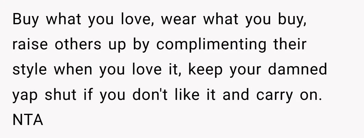 Buy what you love, wear what you buy, raise others up by complimenting their style when you love it, keep your damned yap shut if you don't like it and...
