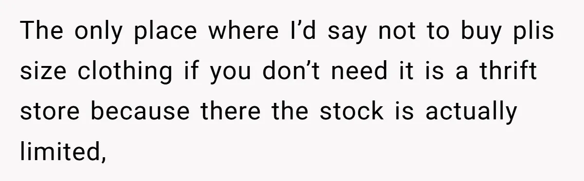 The only place where I’d say not to buy plis size clothing if you don’t need it is a thrift store because there the stock is actually limited,
