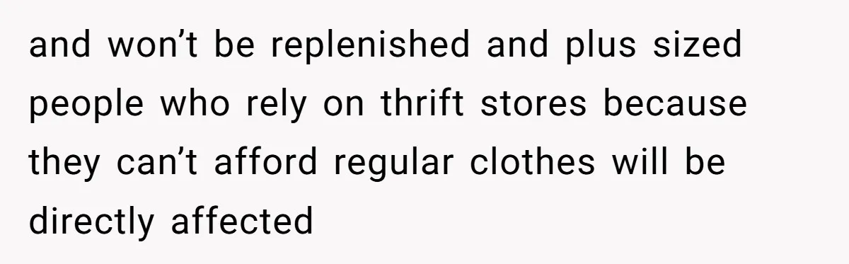 and won’t be replenished and plus sized people who rely on thrift stores because they can’t afford regular clothes will be directly affected