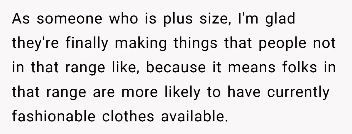 As someone who is plus size, I'm glad they're finally making things that people not in that range like, because it means folks in that range are more likely to...