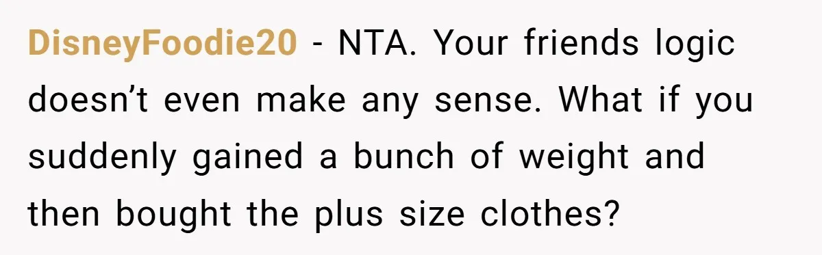 DisneyFoodie20 − NTA. Your friends logic doesn’t even make any sense. What if you suddenly gained a bunch of weight and then bought the plus size clothes?