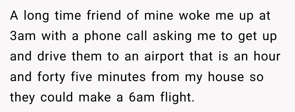 A long time friend of mine woke me up at 3am with a phone call asking me to get up and drive them to an airport that is an hour...