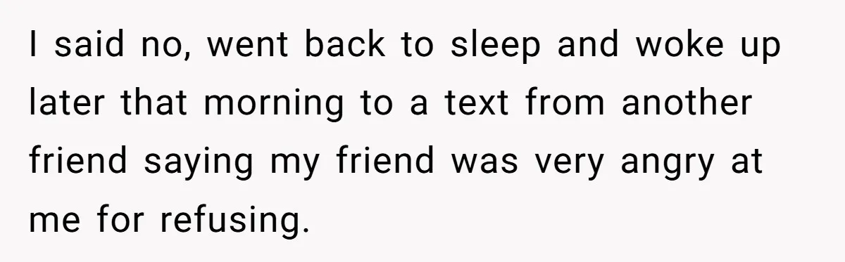 I said no, went back to sleep and woke up later that morning to a text from another friend saying my friend was very angry at me for refusing.