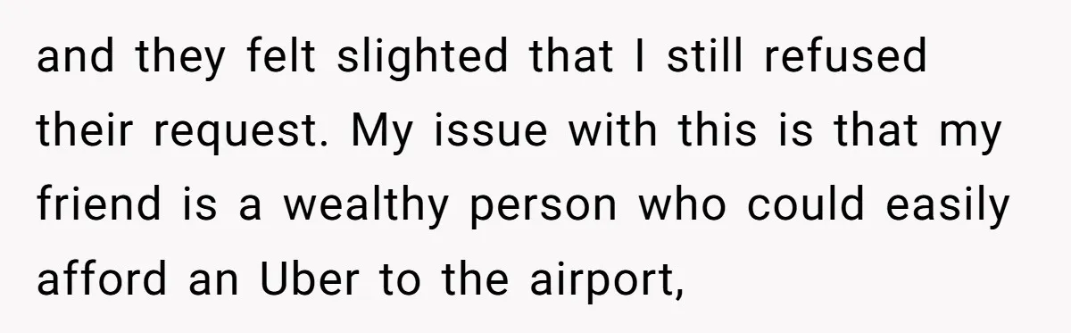and they felt slighted that I still refused their request. My issue with this is that my friend is a wealthy person who could easily afford an Uber to the...