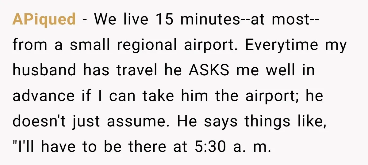 APiqued − We live 15 minutes--at most--from a small regional airport. Everytime my husband has travel he ASKS me well in advance if I can take him the airport; he...