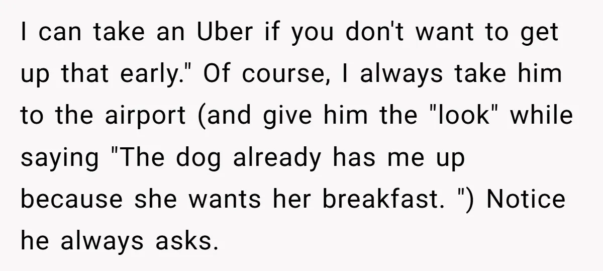 I can take an Uber if you don't want to get up that early." Of course, I always take him to the airport (and give him the "look" while saying...
