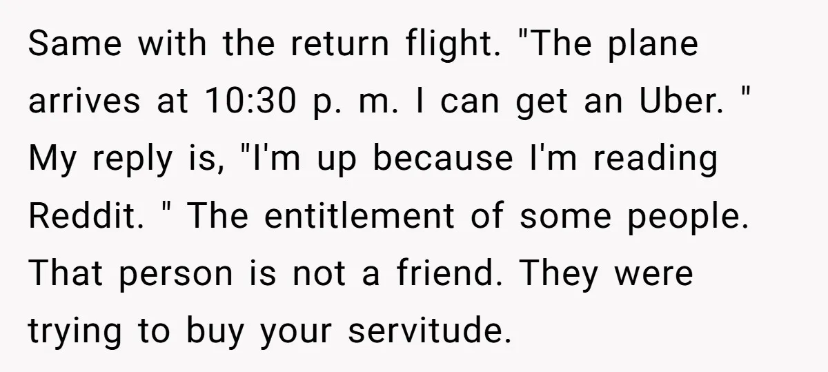 Same with the return flight. "The plane arrives at 10:30 p. m. I can get an Uber. " My reply is, "I'm up because I'm reading Reddit. " The entitlement...