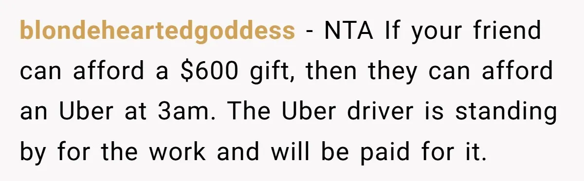 blondeheartedgoddess − NTA If your friend can afford a $600 gift, then they can afford an Uber at 3am. The Uber driver is standing by for the work and will...
