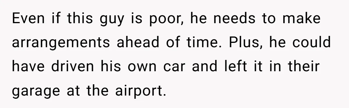 Even if this guy is poor, he needs to make arrangements ahead of time. Plus, he could have driven his own car and left it in their garage at the...