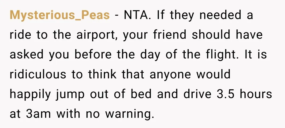 Mysterious_Peas − NTA. If they needed a ride to the airport, your friend should have asked you before the day of the flight. It is ridiculous to think that anyone...