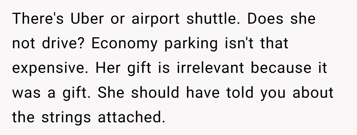 There's Uber or airport shuttle. Does she not drive? Economy parking isn't that expensive. Her gift is irrelevant because it was a gift. She should have told you about the...