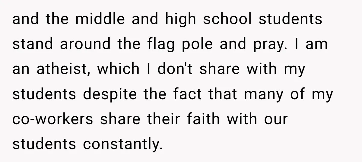 and the middle and high school students stand around the flag pole and pray. I am an atheist, which I don't share with my students despite the fact that many...
