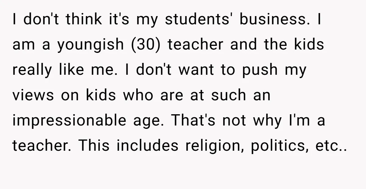 I don't think it's my students' business. I am a youngish (30) teacher and the kids really like me. I don't want to push my views on kids who are...