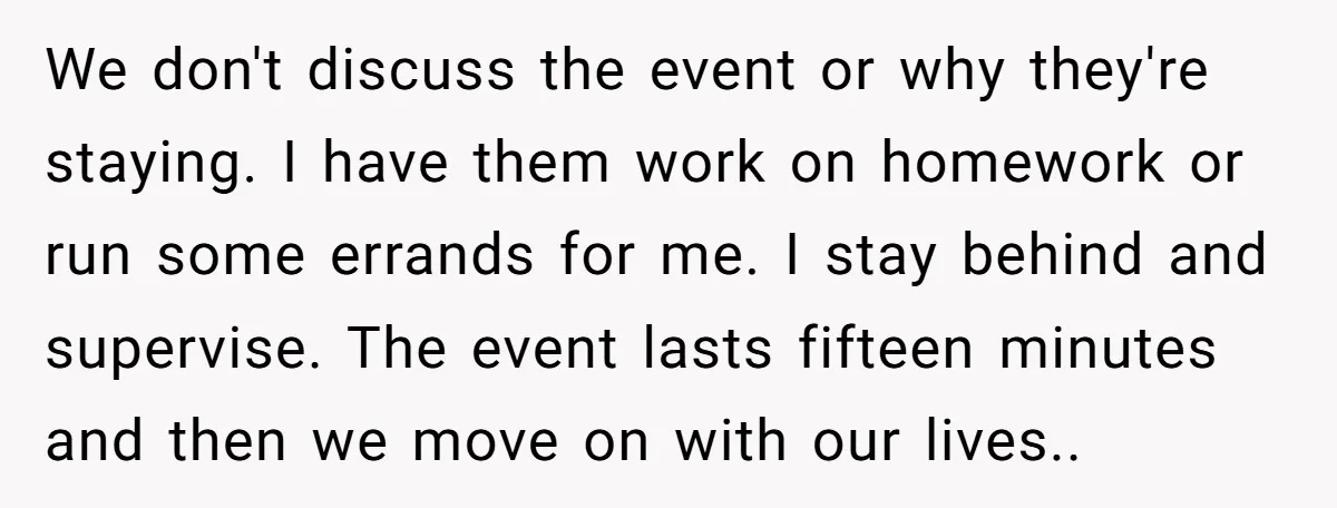 We don't discuss the event or why they're staying. I have them work on homework or run some errands for me. I stay behind and supervise. The event lasts fifteen...