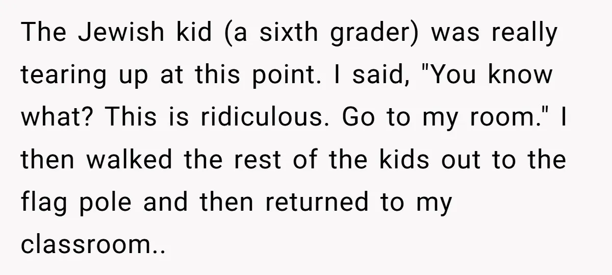 The Jewish kid (a sixth grader) was really tearing up at this point. I said, "You know what? This is ridiculous. Go to my room." I then walked the rest...