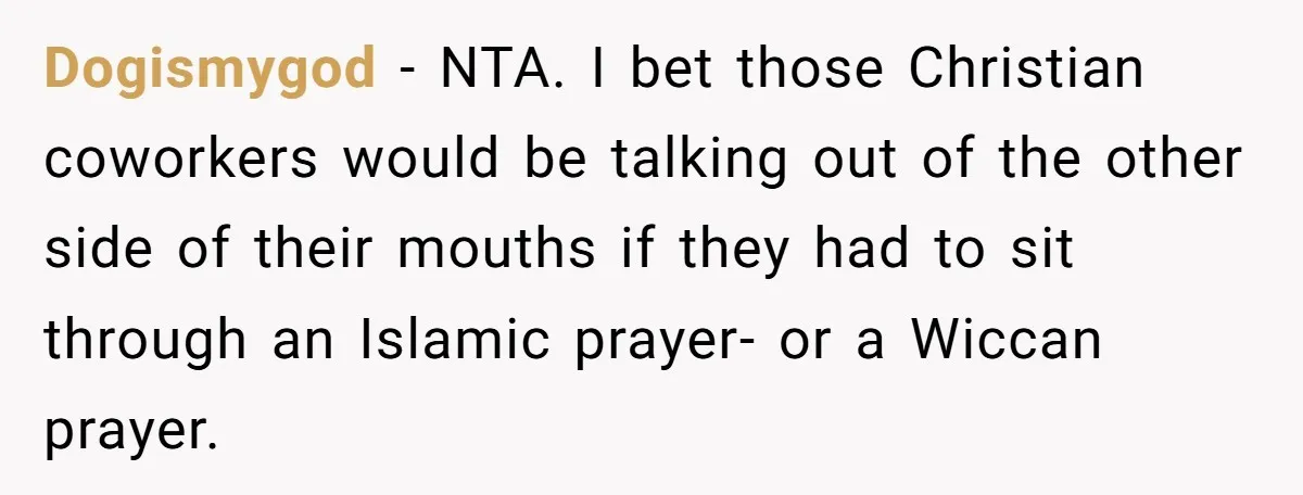 Dogismygod − NTA. I bet those Christian coworkers would be talking out of the other side of their mouths if they had to sit through an Islamic prayer- or a...