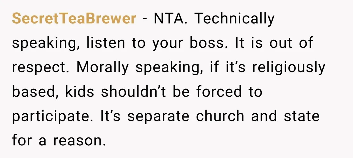 SecretTeaBrewer − NTA. Technically speaking, listen to your boss. It is out of respect. Morally speaking, if it’s religiously based, kids shouldn’t be forced to participate. It’s separate church and...
