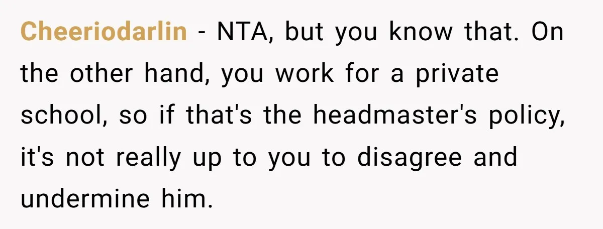 Cheeriodarlin − NTA, but you know that. On the other hand, you work for a private school, so if that's the headmaster's policy, it's not really up to you to...