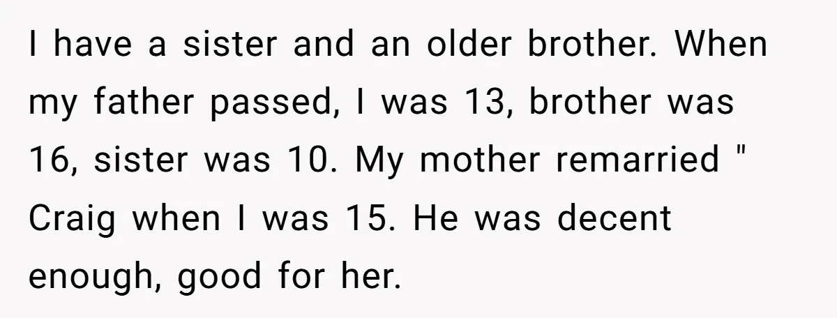 I have a sister and an older brother. When my father passed, I was 13, brother was 16, sister was 10. My mother remarried " Craig when I was 15....
