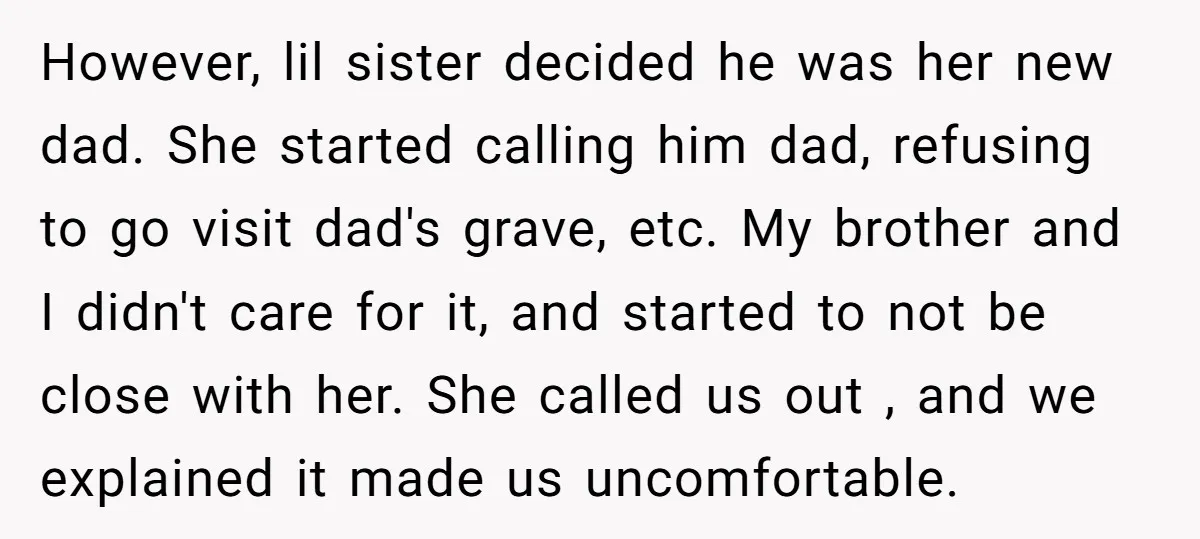However, lil sister decided he was her new dad. She started calling him dad, refusing to go visit dad's grave, etc. My brother and I didn't care for it, and...
