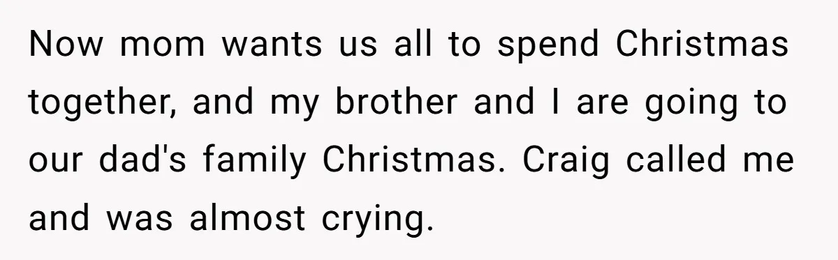 Now mom wants us all to spend Christmas together, and my brother and I are going to our dad's family Christmas. Craig called me and was almost crying.
