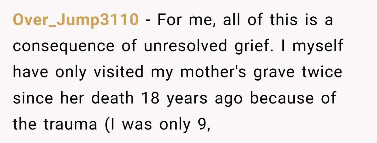 Over_Jump3110 − For me, all of this is a consequence of unresolved grief. I myself have only visited my mother's grave twice since her death 18 years ago because of...