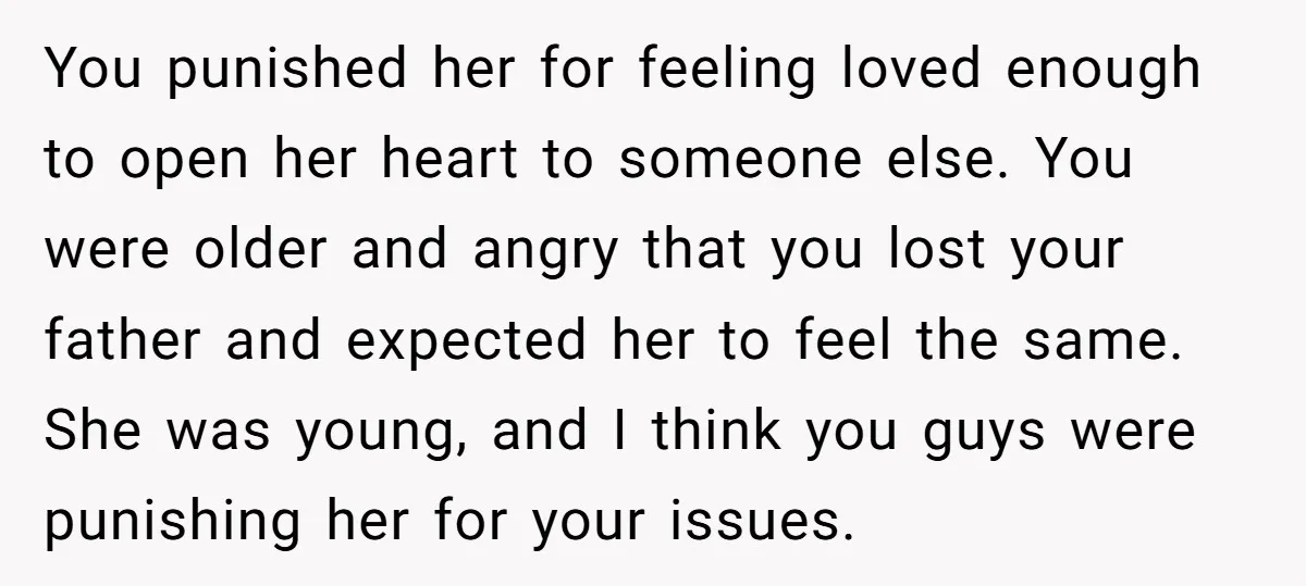 You punished her for feeling loved enough to open her heart to someone else. You were older and angry that you lost your father and expected her to feel the...
