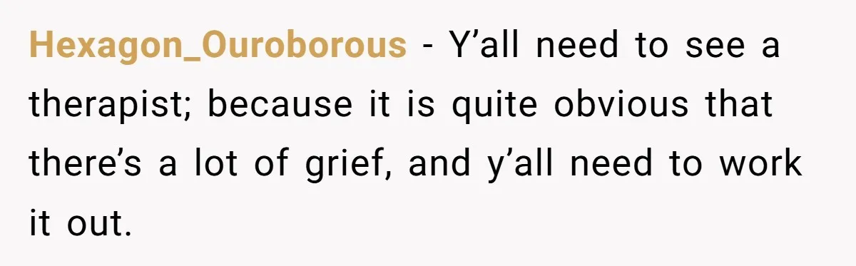 Hexagon_Ouroborous − Y’all need to see a therapist; because it is quite obvious that there’s a lot of grief, and y’all need to work it out.