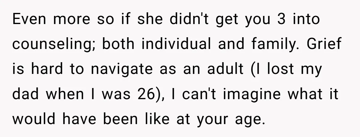 Even more so if she didn't get you 3 into counseling; both individual and family. Grief is hard to navigate as an adult (I lost my dad when I was...