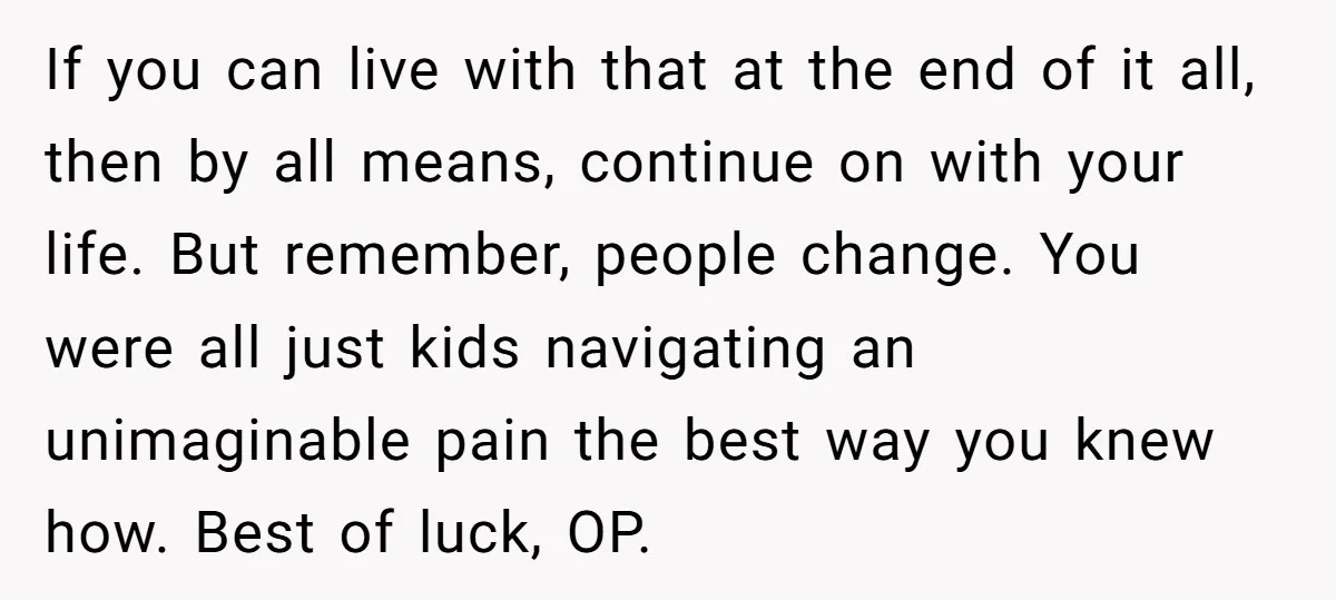 If you can live with that at the end of it all, then by all means, continue on with your life. But remember, people change. You were all just kids...
