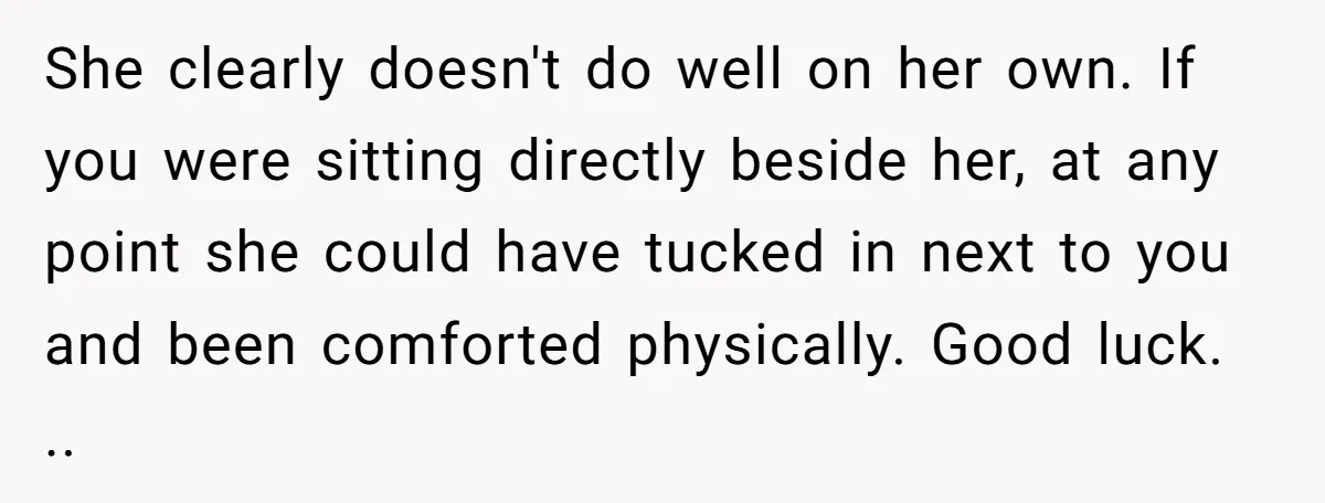 She clearly doesn't do well on her own. If you were sitting directly beside her, at any point she could have tucked in next to you and been comforted physically....