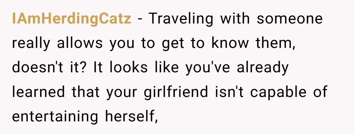 IAmHerdingCatz − Traveling with someone really allows you to get to know them, doesn't it? It looks like you've already learned that your girlfriend isn't capable of entertaining herself,