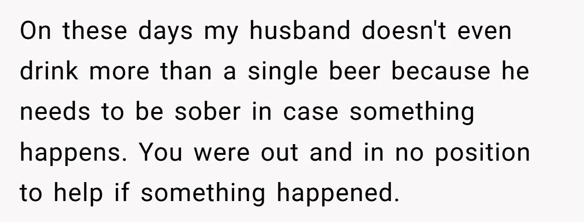 On these days my husband doesn't even drink more than a single beer because he needs to be sober in case something happens. You were out and in no position...