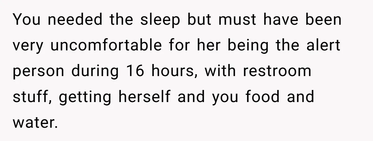 You needed the sleep but must have been very uncomfortable for her being the alert person during 16 hours, with restroom stuff, getting herself and you food and water.